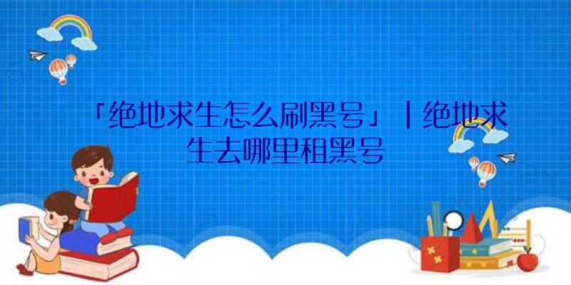 「绝地求生怎么刷黑号」|绝地求生去哪里租黑号